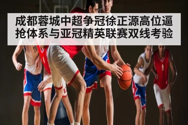 成都蓉城中超争冠徐正源高位逼抢体系与亚冠精英联赛双线考验